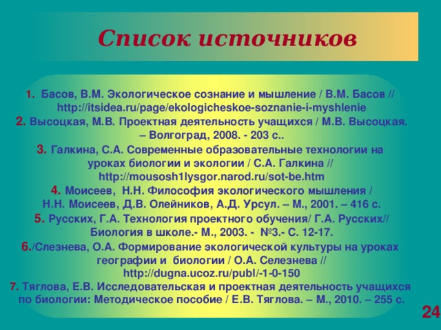 Список источников 1.   Басов, В.М. Экологическое сознание и мышление / В.М. Басов // http://itsidea.ru/page/ekologicheskoe-soznanie-i-myshlenie 2.  Высоцкая, М.В. Проектная деятельность учащихся / М.В. Высоцкая. – Волгоград, 2008. - 203 с..  3.  Галкина, С.А. Современные образовательные технологии на уроках биологии и экологии / С.А. Галкина // http://mousosh1lysgor.narod.ru/sot-be.htm 4.  Моисеев, Н.Н. Философия экологического мышления /  Н.Н. Моисеев, Д.В. Олейников, А.Д. Урсул. – М., 2001. – 416 с.  5. Русских, Г.А. Технология проектного обучения/ Г.А. Русских// Биология в школе.- М., 2003. - №3.- С. 12-17. 6. /Слезнева, О.А. Формирование экологической культуры на уроках географии и биологии / О.А. Селезнева //  http://dugna.ucoz.ru/publ/-1-0-150  7.  Тяглова, Е.В. Исследовательская и проектная деятельность учащихся по биологии: Методическое пособие / Е.В. Тяглова. – М., 2010. – 255 с. 24