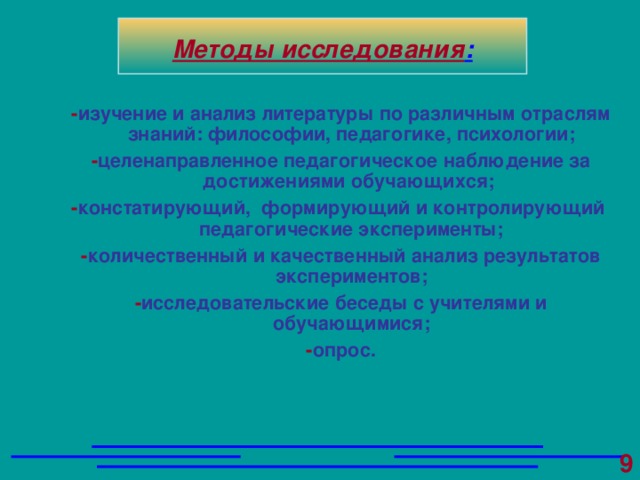 - изучение и анализ литературы по различным отраслям знаний: философии, педагогике, психологии; - целенаправленное педагогическое наблюдение за достижениями обучающихся;  - констатирующий, формирующий и контролирующий педагогические эксперименты; - количественный и качественный анализ результатов экспериментов; - исследовательские беседы с учителями и обучающимися; - опрос.  Методы исследования :  9