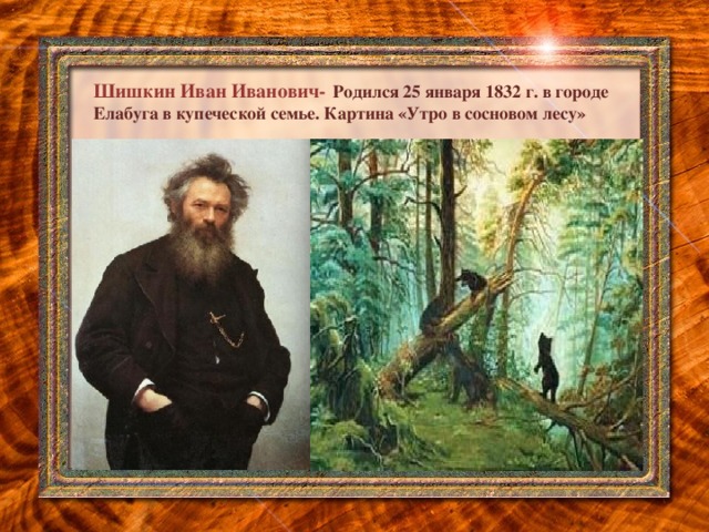 Шишкин Иван Иванович-  Родился 25 января 1832 г. в городе Елабуга в купеческой семье. Картина «Утро в сосновом лесу»