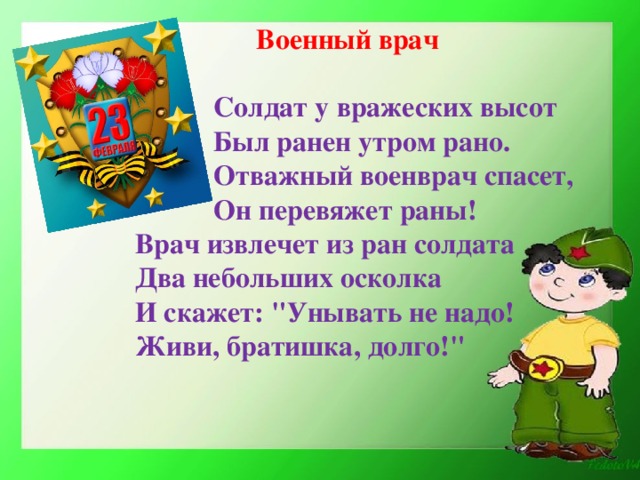 Военный врач   Солдат у вражеских высот  Был ранен утром рано.  Отважный военврач спасет,  Он перевяжет раны! Врач извлечет из ран солдата Два небольших осколка И скажет: 