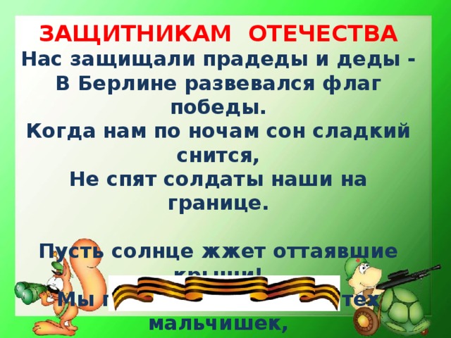 ЗАЩИТНИКАМ ОТЕЧЕСТВА Нас защищали прадеды и деды - В Берлине развевался флаг победы. Когда нам по ночам сон сладкий снится, Не спят солдаты наши на границе.  Пусть солнце жжет оттаявшие крыши! Мы поздравляем нынче тех мальчишек, Кто невелик, но изо всех силенок Сам защищает слабых и девчонок!