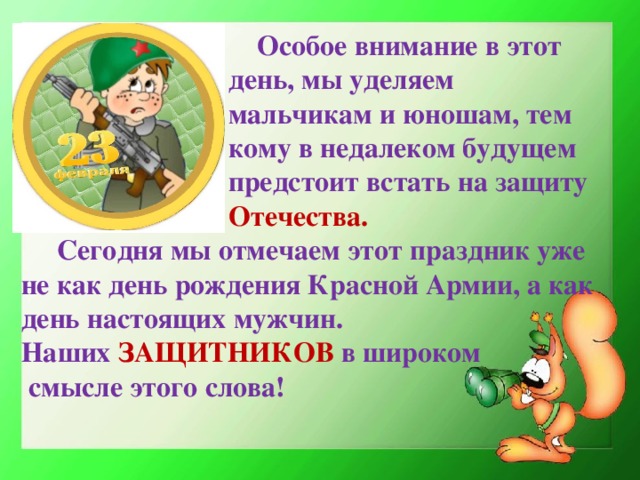 Особое внимание в этот  день, мы уделяем  мальчикам и юношам, тем  кому в недалеком будущем  предстоит встать на защиту   Отечества.   Сегодня мы отмечаем этот праздник уже не как день рождения Красной Армии, а как день настоящих мужчин.  Наших ЗАЩИТНИКОВ в широком  смысле этого слова!