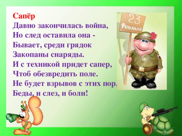 Сапёр Давно закончилась война, Но след оставила она - Бывает, среди грядок Закопаны снаряды. И с техникой придет сапер, Чтоб обезвредить поле. Не будет взрывов с этих пор, Беды, и слез, и боли!