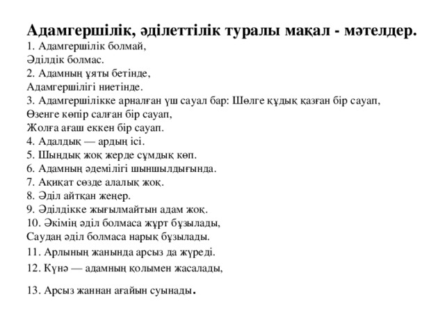 Адамгершілік, әділеттілік туралы мақал - мәтелдер.  1. Адамгершілік болмай,  Әділдік болмас.  2. Адамның ұяты бетінде,  Адамгершілігі ниетінде.  3. Адамгершілікке арналған үш сауал бар: Шөлге құдық қазған бір сауап,  Өзенге көпір салған бір сауап,  Жолға ағаш еккен бір сауап.  4. Адалдық — ардың ісі.  5. Шыңдық жоқ жерде сұмдық көп.  6. Адамның әдемілігі шыншылдығында.  7. Ақиқат сөзде алалық жоқ.  8. Әділ айтқан жеңер.  9. Әділдікке жығылмайтын адам жоқ.  10. Әкімің әділ болмаса жұрт бұзылады,  Саудаң әділ болмаса нарық бұзылады. 11. Арлының жанында арсыз да жүреді. 12. Күнә — адамның қолымен жасалады, 13. Арсыз жаннан ағайын суынады .