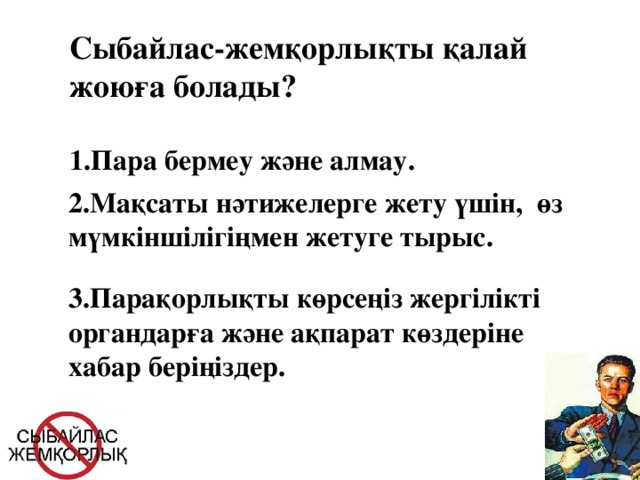 Сыбайлас-жемқорлықты қалай жоюға болады? 1.Пара бермеу және алмау. 2.Мақсаты нәтижелерге жету үшін, өз мүмкіншілігіңмен жетуге тырыс. 3.Парақорлықты көрсеңіз жергілікті органдарға және ақпарат көздеріне хабар беріңіздер.