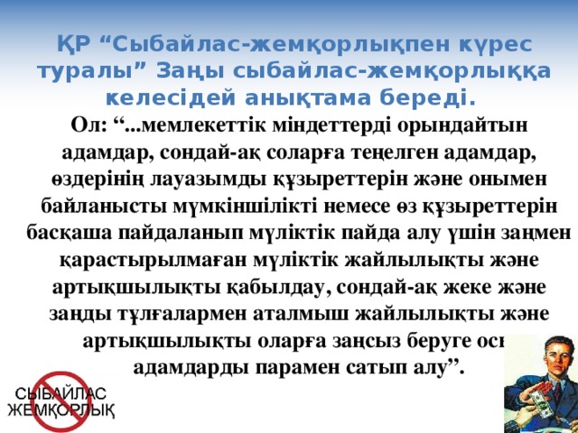 ҚР “Сыбайлас-жемқорлықпен күрес туралы” Заңы сыбайлас-жемқорлыққа келесідей анықтама береді. Ол: “...мемлекеттік міндеттерді орындайтын адамдар, сондай-ақ соларға теңелген адамдар, өздерінің лауазымды құзыреттерін және онымен байланысты мүмкіншілікті немесе өз құзыреттерін басқаша пайдаланып мүліктік пайда алу үшін заңмен қарастырылмаған мүліктік жайлылықты және артықшылықты қабылдау, сондай-ақ жеке және заңды тұлғалармен аталмыш жайлылықты және артықшылықты оларға заңсыз беруге осы адамдарды парамен сатып алу”.