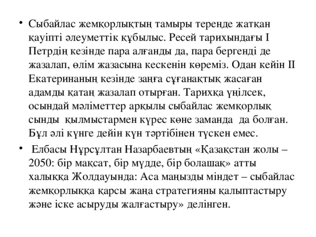 Сыбайлас жемқорлықтың тамыры тереңде жатқан қауіпті әлеуметтік құбылыс. Ресей тарихындағы I Петрдің кезінде пара алғанды да, пара бергенді де жазалап, өлім жазасына кескенін көреміз. Одан кейін II Екатеринаның кезінде заңға сұғанақтық жасаған адамды қатаң жазалап отырған. Тарихқа үңілсек, осындай мәліметтер арқылы сыбайлас жемқорлық сынды  қылмыстармен күрес көне заманда  да болған. Бұл әлі күнге дейін күн тәртібінен түскен емес.   Елбасы Нұрсұлтан Назарбаевтың «Қазақстан жолы –2050: бір мақсат, бір мүдде, бір болашақ» атты халыққа Жолдауында: Аса маңызды міндет – сыбайлас жемқорлыққа қарсы жаңа стратегияны қалыптастыру және іске асыруды жалғастыру» делінген.