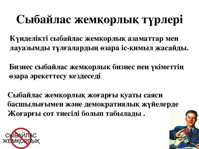 Сыбайлас жемқорлық түрлері Күнделікті сыбайлас жемқорлық азаматтар мен лауазымды тұлғалардың өзара іс-қимыл жасайды. Бизнес сыбайлас жемқорлық бизнес пен үкіметтің өзара әрекеттесу кездеседі . Сыбайлас жемқорлық жоғарғы қуаты саяси басшылығымен және демократиялық жүйелерде Жоғарғы сот тиесілі болып табылады .