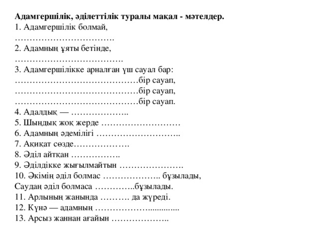 Адамгершілік, әділеттілік туралы мақал - мәтелдер.  1. Адамгершілік болмай,  …………………………….  2. Адамның ұяты бетінде, ……………………………… .  3. Адамгершілікке арналған үш сауал бар: …………………………………… бір сауап,  ……………………………………бір сауап,  ……………………………………бір сауап.  4. Адалдық — ………………..  5. Шыңдық жоқ жерде ………………………  6. Адамның әдемілігі ………………………..  7. Ақиқат сөзде……………….  8. Әділ айтқан ……………..  9. Әділдікке жығылмайтын ………………….  10. Әкімің әділ болмас ……………….. бұзылады,  Саудаң әділ болмаса …………..бұзылады. 11. Арлының жанында ………. да жүреді. 12. Күнә — адамның ……………….............. 13. Арсыз жаннан ағайын ………………..