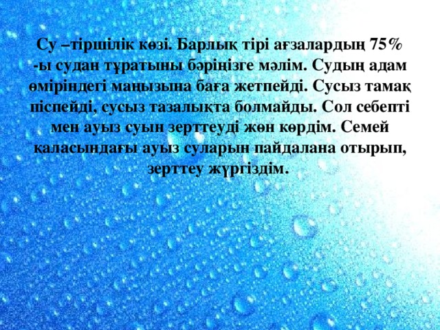 Су –тіршілік көзі. Барлық тірі ағзалардың 75% -ы судан тұратыны бәріңізге мәлім. Судың адам өміріндегі маңызына баға жетпейді. Сусыз тамақ піспейді, сусыз тазалықта болмайды. Сол себепті мен ауыз суын зерттеуді жөн көрдім. Семей қаласындағы ауыз суларын пайдалана отырып, зерттеу жүргіздім.