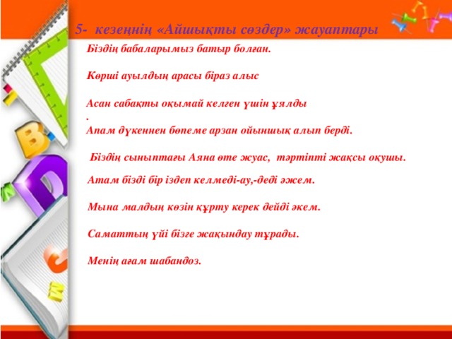 5- кезеңнің «Айшықты сөздер» жауаптары Біздің бабаларымыз батыр болған.  Көрші ауылдың арасы біраз алыс  Асан сабақты оқымай келген үшін ұялды .  Апам дүкеннен бөпеме арзан ойыншық алып берді.   Біздің сыныптағы Аяна өте жуас, тәртіпті жақсы оқушы. Атам бізді бір іздеп келмеді-ау,-деді әжем.  Мына малдың көзін құрту керек дейді әкем.  Саматтың үйі бізге жақындау тұрады.  Менің ағам шабандоз.