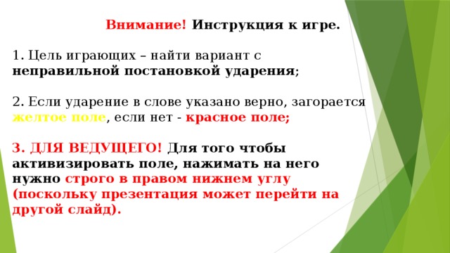 Внимание! Инструкция к игре.   1. Цель играющих – найти вариант с неправильной постановкой ударения ;   2. Если ударение в слове указано верно, загорается желтое поле , если нет - красное поле;   3. ДЛЯ ВЕДУЩЕГО! Для того чтобы активизировать поле, нажимать на него нужно строго в правом нижнем углу (поскольку презентация может перейти на другой слайд).