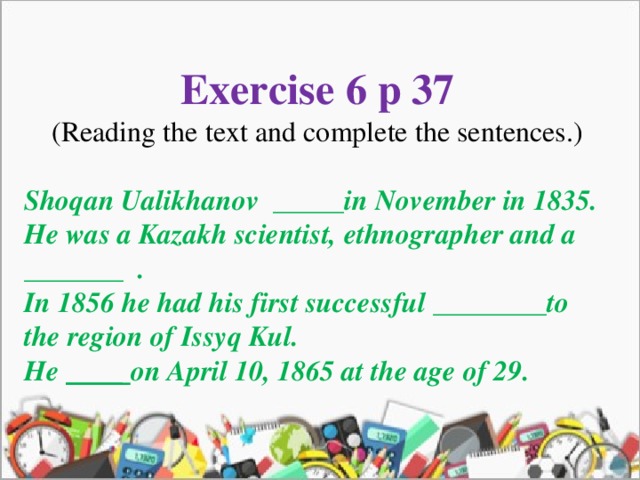 Exercise 6 p 37 (Reading the text and complete the sentences.) Shoqan Ualikhanov _____in November in 1835. He was a Kazakh scientist, ethnographer and a _______ . In 1856 he had his first successful ________to the region of Issyq Kul. He ____ on April 10, 1865 at the age of 29.