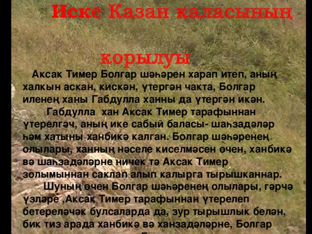 Иск е Казан каласының  корылуы Аксак Тимер Болгар шәһәрен харап итеп, аның халкын аскан, кискән, үтергән чакта, Болгар иленең ханы Габдулла ханны да үтергән икән.  Габдулла хан Аксак Тимер тарафыннан үтерелгәч, аның ике сабый баласы- шаһзадәләр һәм хатыны ханбикә калган. Болгар шәһәренең олылары, ханның нәселе киселмәсен өчен, ханбикә вә шаһзадәләрне ничек тә Аксак Тимер золымыннан саклап алып калырга тырышканнар.  Шуның өчен Болгар шәһәренең олылары, гәрчә үзләре ,Аксак Тимер тарафыннан үтерелеп бетереләчәк булсаларда да, зур тырышлык белән, бик тиз арада ханбикә вә ханзадәләрне, Болгар шәһәреннән чыгарып, Бүләр шәһәренә озатканнар.