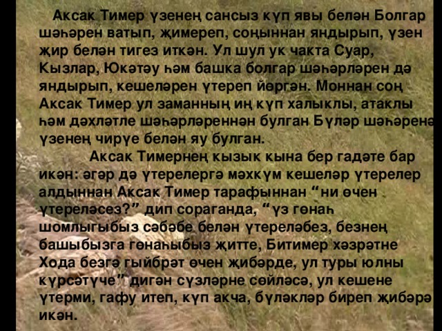 Аксак Тимер үзенең сансыз күп явы белән Болгар шәһәрен ватып, җимереп, соңыннан яндырып, үзен җир белән тигез иткән. Ул шул ук чакта Суар, Кызлар, Юкәтәу һәм башка болгар шәһәрләрен дә яндырып, кешеләрен үтереп йөргән. Моннан соң Аксак Тимер ул заманның иң күп халыклы, атаклы һәм дәхләтле шәһәрләреннән булган Бүләр шәһәренә үзенең чирүе белән яу булган.  Аксак Тимернең кызык кына бер гадәте бар икән: әгәр дә үтерелергә мәхкүм кешеләр үтерелер алдыннан Аксак Тимер тарафыннан “ ни өчен үтереләсез? ” дип сораганда, “ үз гөнаһ шомлыгыбыз сәбәбе белән үтереләбез, безнең башыбызга гөнаһыбыз җитте, Битимер хәзрәтне Хода безгә гыйбрәт өчен җибәрде, ул туры юлны күрсәтүче ” дигән сүзләрне сөйләсә, ул кешене үтерми, гафу итеп, күп акча, бүләкләр биреп җибәрә икән.