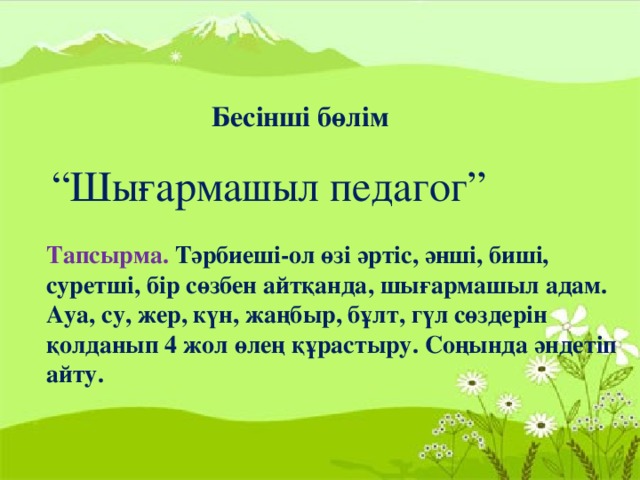 Бесінші бөлім “ Шығармашыл педагог” Тапсырма. Тәрбиеші-ол өзі әртіс, әнші, биші, суретші, бір сөзбен айтқанда, шығармашыл адам. Ауа, су, жер, күн, жаңбыр, бұлт, гүл сөздерін қолданып 4 жол өлең құрастыру. Соңында әндетіп айту.