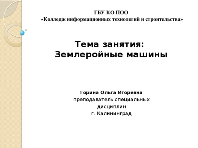 ГБУ КО ПОО  «Колледж информационных технологий и строительства»    Тема занятия:  Землеройные машины Горина Ольга Игоревна преподаватель специальных дисциплин г. Калининград