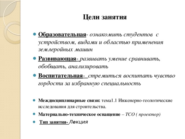 Цели занятия Образовательная - ознакомить студентов с устройством, видами и областью применения землеройных машин Развивающая - развивать умение сравнивать, обобщать, анализировать Воспитательная - стремиться воспитать чувство гордости за избранную специальность  Междисциплинарные связи:  тема1.1 Инженерно-геологические исследования для строительства. Материально-техническое оснащение – ТСО ( проектор)  Тип занятия- Лекция