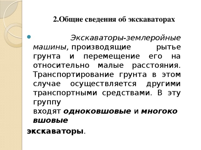 2.Общие сведения об экскаваторах  Экскаваторы-землеройные машины,  производящие рытье грунта и перемещение его на относительно малые расстояния. Транспортирование грунта в этом случае осуществляется другими транспортными средствами. В эту группу входят  одноковшовые  и  многоковшовые   экскаваторы .