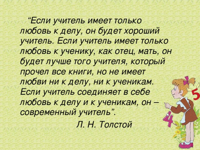 “ Если учитель имеет только любовь к делу, он будет хороший учитель. Если учитель имеет только любовь к ученику, как отец, мать, он будет лучше того учителя, который прочел все книги, но не имеет любви ни к делу, ни к ученикам. Если учитель соединяет в себе любовь к делу и к ученикам, он – современный учитель”.   Л. Н. Толстой