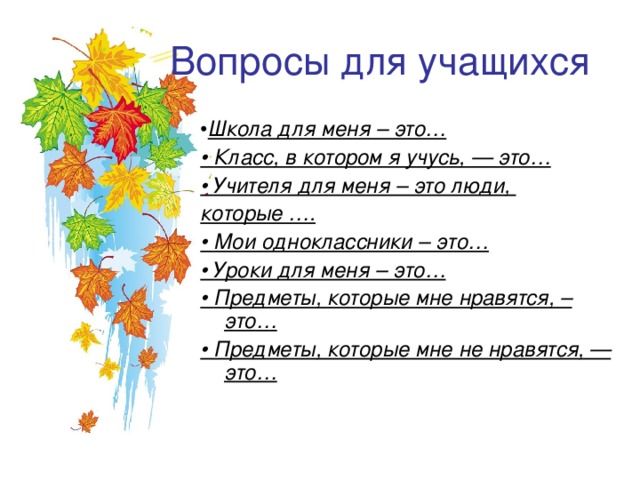 Вопросы для учащихся • Школа для меня – это… • Класс, в котором я учусь, — это… • Учителя для меня – это люди, которые …. • Мои одноклассники – это… • Уроки для меня – это… • Предметы, которые мне нравятся, – это… • Предметы, которые мне не нравятся, — это…