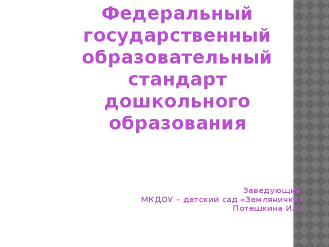 Федеральный государственный образовательный стандарт дошкольного образования       Заведующий МКДОУ – детский сад «Земляничка» Потешкина И.С.