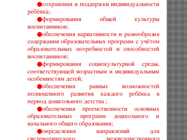 Задачи : ● охраны и укрепления физического и психического здоровья детей; ● сохранения и поддержки индивидуальности ребёнка; ● формирования общей культуры воспитанников; ● обеспечения вариативности и разнообразия содержания образовательных программ с учётом образовательных потребностей и способностей воспитанников; ● формирования социокультурной среды, соответствующей возрастным и индивидуальным особенностям детей; ● обеспечения равных возможностей полноценного развития каждого ребёнка в период дошкольного детства ; ● обеспечения преемственности основных образовательных программ дошкольного и начального общего образования; ● определения направлений для систематического межведомственного взаимодействия, а также взаимодействия педагогических и общественных объединений (в том числе сетевого).