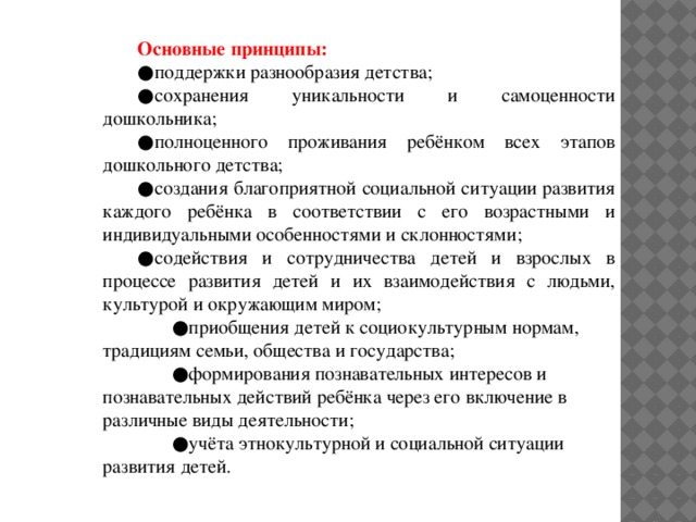 Основные принципы: ● поддержки разнообразия детства; ● сохранения уникальности и самоценности дошкольника; ● полноценного проживания ребёнком всех этапов дошкольного детства; ● создания благоприятной социальной ситуации развития каждого ребёнка в соответствии с его возрастными и индивидуальными особенностями и склонностями; ● содействия и сотрудничества детей и взрослых в процессе развития детей и их взаимодействия с людьми, культурой и окружающим миром; ● приобщения детей к социокультурным нормам, традициям семьи, общества и государства; ● формирования познавательных интересов и познавательных действий ребёнка через его включение в различные виды деятельности; ● учёта этнокультурной и социальной ситуации развития детей.