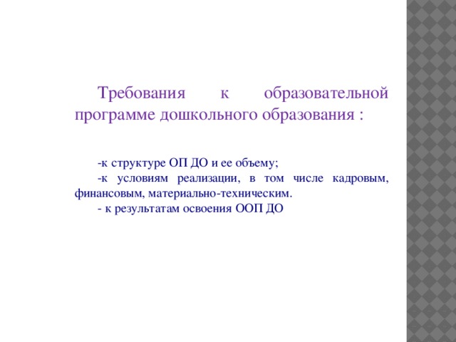 Требования к образовательной программе дошкольного образования : -к структуре ОП ДО и ее объему; -к условиям реализации, в том числе кадровым, финансовым, материально-техническим. - к результатам освоения ООП ДО