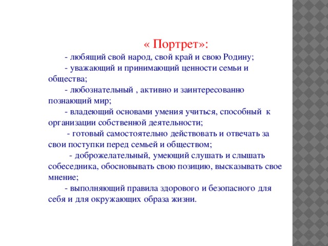 « Портрет»: - любящий свой народ, свой край и свою Родину; - уважающий и принимающий ценности семьи и общества; - любознательный , активно и заинтересованно познающий мир; - владеющий основами умения учиться, способный к организации собственной деятельности;  - готовый самостоятельно действовать и отвечать за свои поступки перед семьей и обществом;  - доброжелательный, умеющий слушать и слышать собеседника, обосновывать свою позицию, высказывать свое мнение; - выполняющий правила здорового и безопасного для себя и для окружающих образа жизни.