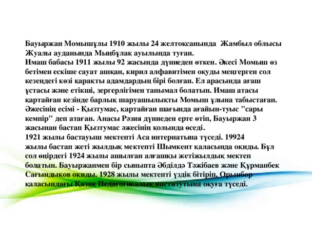 Бауыржан Момышұлы 1910 жылы 24 желтоқсанында  Жамбыл облысы Жуалы ауданында Мыңбұлақ ауылында туған. Имаш бабасы 1911 жылы 92 жасында дүниеден өткен. Әкесі Момыш өз бетімен ескіше сауат ашқан, кирил алфавитімен оқуды меңгерген сол кезеңдегі көзі қарақты адамдардың бірі болған. Ел арасында ағаш ұстасы және етікші, зергерлігімен танымал болатын. Имаш атасы қартайған кезінде барлық шаруашылықты Момыш ұлына табыстаған. Әжесінің есімі - Қызтумас, қартайған шағында ағайын-туыс 