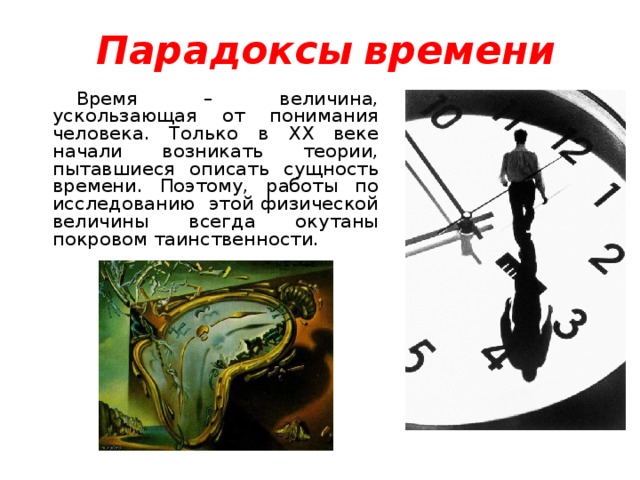 Парадоксы  времени Время – величина, ускользающая от понимания человека. Только в XX веке начали возникать теории, пытавшиеся описать сущность времени. Поэтому, работы по исследованию  этой физической величины всегда окутаны покровом таинственности.