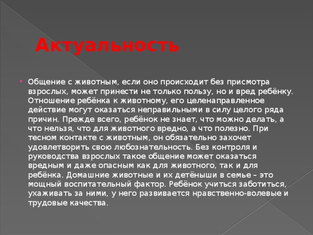 Актуальность Общение с животным, если оно происходит без присмотра взрослых, может принести не только пользу, но и вред ребёнку. Отношение ребёнка к животному, его целенаправленное действие могут оказаться неправильными в силу целого ряда причин. Прежде всего, ребёнок не знает, что можно делать, а что нельзя, что для животного вредно, а что полезно. При тесном контакте с животным, он обязательно захочет удовлетворить свою любознательность. Без контроля и руководства взрослых такое общение может оказаться вредным и даже опасным как для животного, так и для ребёнка. Домашние животные и их детёныши в семье – это мощный воспитательный фактор. Ребёнок учиться заботиться, ухаживать за ними, у него развивается нравственно-волевые и трудовые качества.  