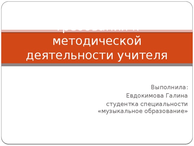 Требования к методической деятельности учителя музыки Выполнила: Евдокимова Галина студентка специальности «музыкальное образование»