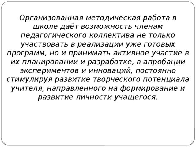 Организованная методическая работа в школе даёт возможность членам педагогического коллектива не только участвовать в реализации уже готовых программ, но и принимать активное участие в их планировании и разработке, в апробации экспериментов и инноваций, постоянно стимулируя развитие творческого потенциала учителя, направленного на формирование и развитие личности учащегося.