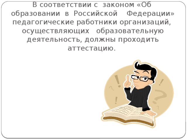 В соответствии с  законом «Об  образовании  в  Российской    Федерации» педагогические работники организаций,  осуществляющих   образовательную деятельность, должны проходить аттестацию. 