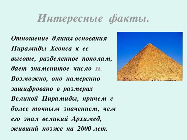 Интересные факты. Отношение длины основания Пирамиды Хеопса к ее высоте, разделенное пополам, дает знаменитое число π . Возможно, оно намеренно зашифровано в размерах Великой Пирамиды, причем с более точным значением, чем его знал великий Архимед, живший позже на 2000 лет.