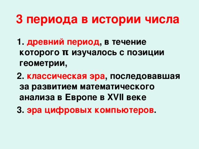 3 периода  в истории числа   1. древний период , в течение которого π изучалось с позиции геометрии,  2. классическая эра , последовавшая за развитием математического анализа в Европе в XVII веке  3. эра цифровых компьютеров .