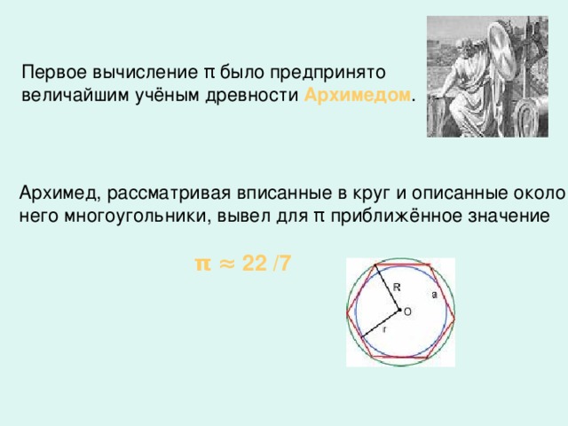Первое вычисление π было предпринято величайшим учёным древности Архимедом . Архимед, рассматривая вписанные в круг и описанные около него многоугольники, вывел для π приближённое значение  π  ≈ 22 /7