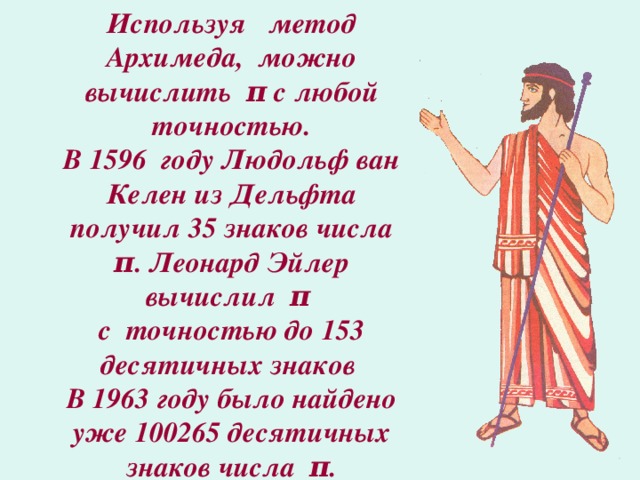 Используя метод Архимеда, можно вычислить π с любой точностью.  В 1596 году Людольф ван Келен из Дельфта получил 35 знаков числа π . Леонард Эйлер вычислил π   с точностью до 153 десятичных знаков  В 1963 году было найдено уже 100265 десятичных знаков числа π .