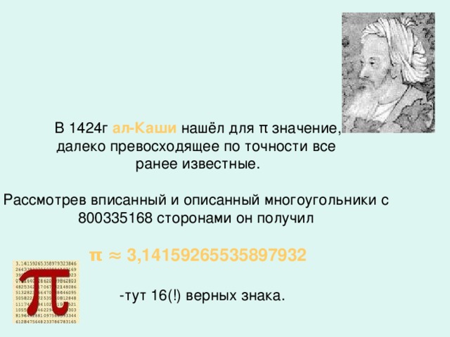 В 1424г ал-Каши нашёл для π значение, далеко превосходящее по точности все ранее известные. Рассмотрев вписанный и описанный многоугольники с 800335168 сторонами он получил π  ≈ 3,14159265535897932  -тут 16(!) верных знака.