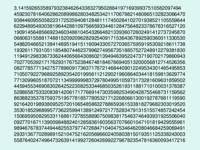 3.14159265358979323846264338327950288419716939937510582097494  45923078164062862089986280348253421170679821480865132823066470  93844609550582231725359408128481117450284102701938521105559644  62294895493038196442881097566593344612847564823378678316527120  19091456485669234603486104543266482133936072602491412737245870  06606315588174881520920962829254091715364367892590360011330530  54882046652138414695194151160943305727036575959195309218611738  19326117931051185480744623799627495673518857527248912279381830  11949129833673362440656643086021394946395224737190702179860943  70277053921717629317675238467481846766940513200056812714526356  08277857713427577896091736371787214684409012249534301465495853  71050792279689258923542019956112129021960864034418159813629774  77130996051870721134999999837297804995105973173281609631859502  44594553469083026425223082533446850352619311881710100031378387  52886587533208381420617177669147303598253490428755468731159562  86388235378759375195778185778053217122680661300192787661119590  92164201989380952572010654858632788659361533818279682303019520  35301852968995773622599413891249721775283479131515574857242454  15069595082953311686172785588907509838175463746493931925506040  09277016711390098488240128583616035637076601047101819429555961  98946767837449448255379774726847104047534646208046684259069491  29331367702898915210475216205696602405803815019351125338243003  55876402474964732639141992726042699227967823547816360093417216