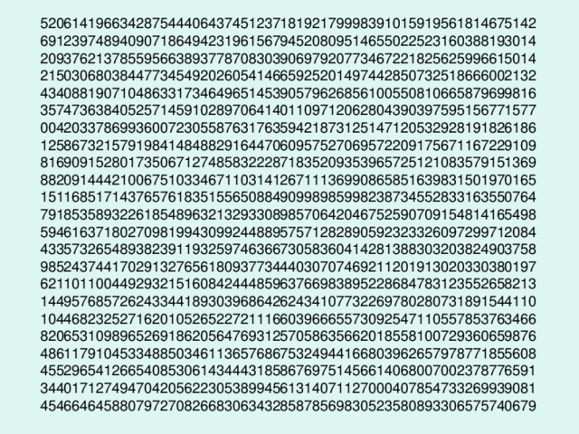 52061419663428754440643745123718192179998391015919561814675142  69123974894090718649423196156794520809514655022523160388193014  20937621378559566389377870830390697920773467221825625996615014  21503068038447734549202605414665925201497442850732518666002132  43408819071048633173464965145390579626856100550810665879699816  35747363840525714591028970641401109712062804390397595156771577  00420337869936007230558763176359421873125147120532928191826186  12586732157919841484882916447060957527069572209175671167229109  81690915280173506712748583222871835209353965725121083579151369  88209144421006751033467110314126711136990865851639831501970165  15116851714376576183515565088490998985998238734552833163550764  79185358932261854896321329330898570642046752590709154814165498  59461637180270981994309924488957571282890592323326097299712084  43357326548938239119325974636673058360414281388303203824903758  98524374417029132765618093773444030707469211201913020330380197  62110110044929321516084244485963766983895228684783123552658213  14495768572624334418930396864262434107732269780280731891544110  10446823252716201052652272111660396665573092547110557853763466  82065310989652691862056476931257058635662018558100729360659876  48611791045334885034611365768675324944166803962657978771855608  45529654126654085306143444318586769751456614068007002378776591  34401712749470420562230538994561314071127000407854733269939081  45466464588079727082668306343285878569830523580893306575740679