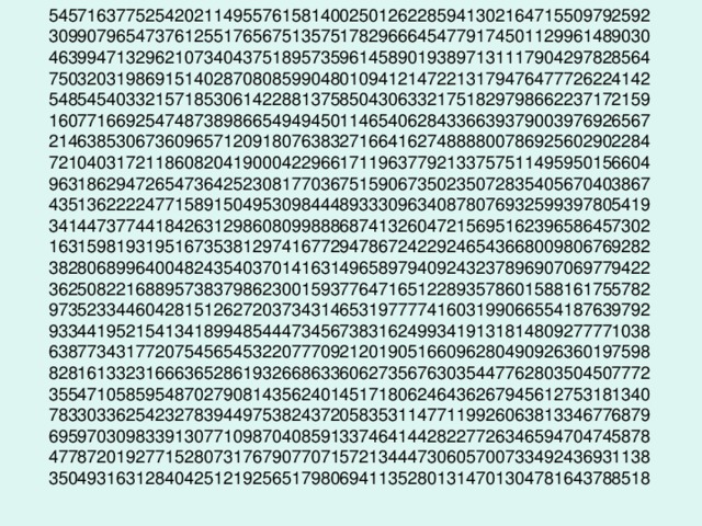 54571637752542021149557615814002501262285941302164715509792592  30990796547376125517656751357517829666454779174501129961489030  46399471329621073404375189573596145890193897131117904297828564  75032031986915140287080859904801094121472213179476477726224142  54854540332157185306142288137585043063321751829798662237172159  16077166925474873898665494945011465406284336639379003976926567  21463853067360965712091807638327166416274888800786925602902284  72104031721186082041900042296617119637792133757511495950156604  96318629472654736425230817703675159067350235072835405670403867  43513622224771589150495309844489333096340878076932599397805419  34144737744184263129860809988868741326047215695162396586457302  16315981931951673538129741677294786724229246543668009806769282  38280689964004824354037014163149658979409243237896907069779422  36250822168895738379862300159377647165122893578601588161755782  97352334460428151262720373431465319777741603199066554187639792  93344195215413418994854447345673831624993419131814809277771038  63877343177207545654532207770921201905166096280490926360197598  82816133231666365286193266863360627356763035447762803504507772  35547105859548702790814356240145171806246436267945612753181340  78330336254232783944975382437205835311477119926063813346776879  69597030983391307710987040859133746414428227726346594704745878  47787201927715280731767907707157213444730605700733492436931138  35049316312840425121925651798069411352801314701304781643788518