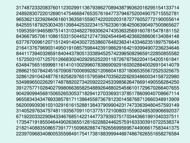 31748723320837601123029911367938627089438799362016295154133714  24892830722012690147546684765357616477379467520049075715552781  96536213239264061601363581559074220202031872776052772190055614  84255518792530343513984425322341576233610642506390497500865627  10953591946589751413103482276930624743536325691607815478181152  84366795706110861533150445212747392454494542368288606134084148  63776700961207151249140430272538607648236341433462351897576645  21641376796903149501910857598442391986291642193994907236234646  84411739403265918404437805133389452574239950829659122850855582  15725031071257012668302402929525220118726767562204154205161841  63484756516999811614101002996078386909291603028840026910414079  28862150784245167090870006992821206604183718065355672525325675  32861291042487761825829765157959847035622262934860034158722980  53498965022629174878820273420922224533985626476691490556284250  39127577102840279980663658254889264880254566101729670266407655  90429099456815065265305371829412703369313785178609040708667114  96558343434769338578171138645587367812301458768712660348913909  56200993936103102916161528813843790990423174733639480457593149  31405297634757481193567091101377517210080315590248530906692037  67192203322909433467685142214477379393751703443661991040337511  17354719185504644902636551281622882446257591633303910722538374  21821408835086573917715096828874782656995995744906617583441375  22397096834080053559849175417381883999446974867626551658276584