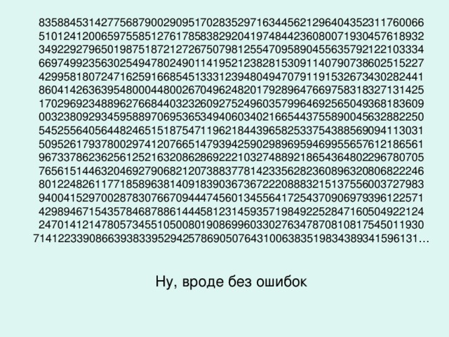 83588453142775687900290951702835297163445621296404352311760066  51012412006597558512761785838292041974844236080071930457618932  34922927965019875187212726750798125547095890455635792122103334  66974992356302549478024901141952123828153091140790738602515227  42995818072471625916685451333123948049470791191532673430282441  86041426363954800044800267049624820179289647669758318327131425  17029692348896276684403232609275249603579964692565049368183609  00323809293459588970695365349406034021665443755890045632882250  54525564056448246515187547119621844396582533754388569094113031  50952617937800297412076651479394259029896959469955657612186561  96733786236256125216320862869222103274889218654364802296780705  76561514463204692790682120738837781423356282360896320806822246  80122482611771858963814091839036736722208883215137556003727983  94004152970028783076670944474560134556417254370906979396122571  42989467154357846878861444581231459357198492252847160504922124  24701412147805734551050080190869960330276347870810817545011930  71412233908663938339529425786905076431006383519834389341596131…   Ну, вроде без ошибок