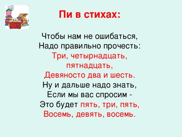 Пи в стихах: Чтобы нам не ошибаться, Надо правильно прочесть: Три, четырнадцать, пятнадцать, Девяносто два и шесть. Ну и дальше надо знать, Если мы вас спросим - Это будет пять, три, пять, Восемь, девять, восемь.