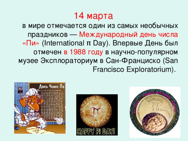 14 марта  в мире отмечается один из самых необычных праздников — Международный день числа «Пи» (International π Day). Впервые День был отмечен в 1988 году в научно-популярном музее Эксплораториум в Сан-Франциско (San Francisco Exploratorium).