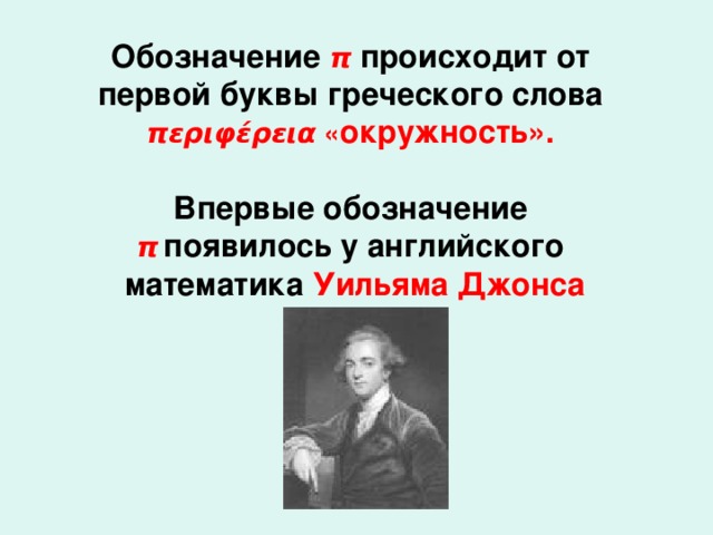 Обозначение π происходит от первой буквы греческого слова περιφέρεια « окружность».  Впервые обозначение  π  появилось у английского  математика Уильяма Джонса (1706г)