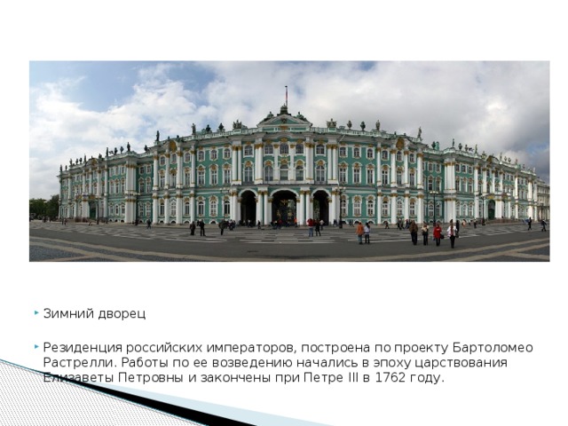 Зимний дворец Резиденция российских императоров, построена по проекту Бартоломео Растрелли. Работы по ее возведению начались в эпоху царствования Елизаветы Петровны и закончены при Петре III в 1762 году.
